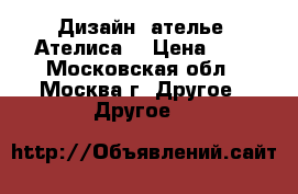 Дизайн -ателье “Ателиса“ › Цена ­ 2 - Московская обл., Москва г. Другое » Другое   